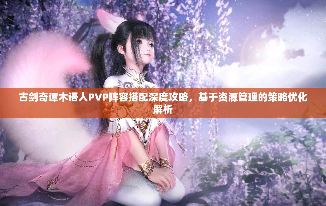 古劍奇譚木語人PVP陣容搭配深度攻略，基于資源管理的策略優(yōu)化解析